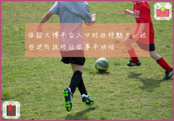 体验火博平台入口的独特魅力，这些进阶技巧让你事半功倍