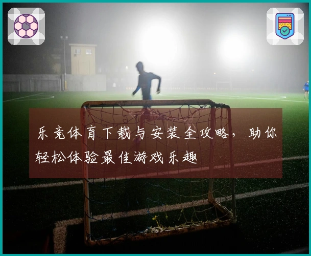 乐竞体育下载与安装全攻略，助你轻松体验最佳游戏乐趣