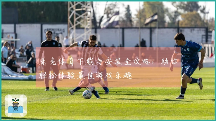 乐竞体育下载与安装全攻略，助你轻松体验最佳游戏乐趣